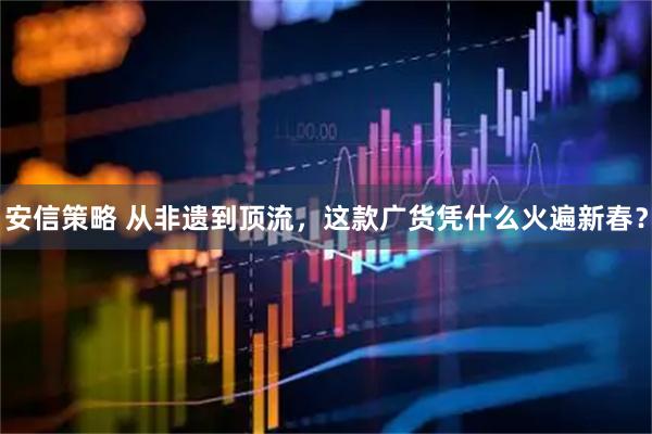 安信策略 从非遗到顶流，这款广货凭什么火遍新春？