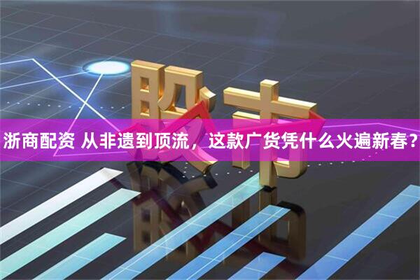 浙商配资 从非遗到顶流，这款广货凭什么火遍新春？