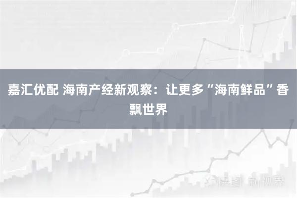 嘉汇优配 海南产经新观察：让更多“海南鲜品”香飘世界