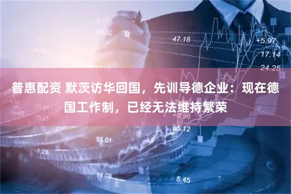 普惠配资 默茨访华回国，先训导德企业：现在德国工作制，已经无法维持繁荣