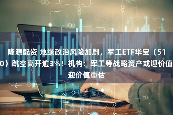 隆源配资 地缘政治风险加剧，军工ETF华宝（512810）跳空高开逾3%！机构：军工等战略资产或迎价值重估