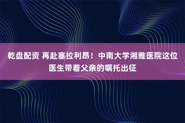 乾盘配资 再赴塞拉利昂！中南大学湘雅医院这位医生带着父亲的嘱托出征