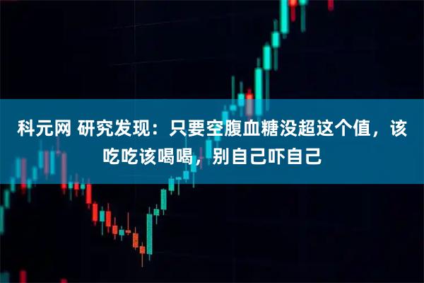 科元网 研究发现：只要空腹血糖没超这个值，该吃吃该喝喝，别自己吓自己