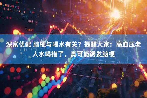 深富优配 脑梗与喝水有关？提醒大家：高血压老人水喝错了，真可能诱发脑梗