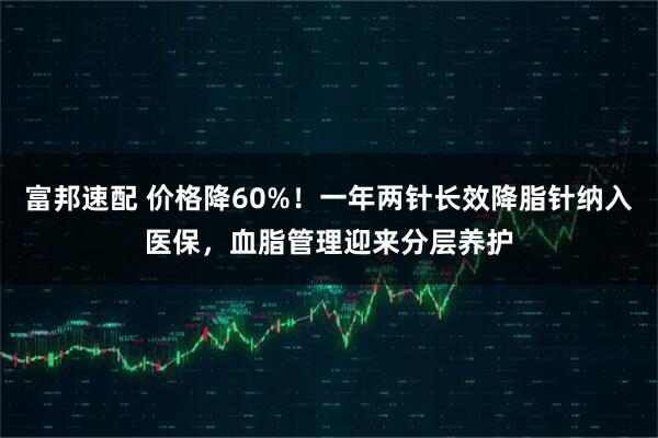 富邦速配 价格降60%！一年两针长效降脂针纳入医保，血脂管理迎来分层养护