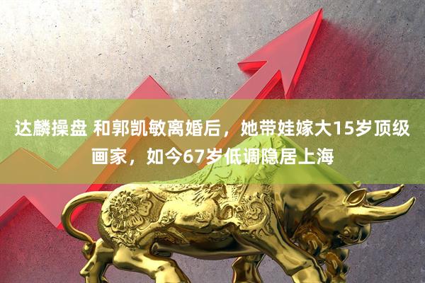 达麟操盘 和郭凯敏离婚后，她带娃嫁大15岁顶级画家，如今67岁低调隐居上海