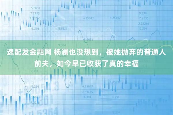 速配发金融网 杨澜也没想到，被她抛弃的普通人前夫，如今早已收获了真的幸福