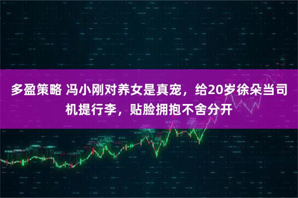 多盈策略 冯小刚对养女是真宠，给20岁徐朵当司机提行李，贴脸拥抱不舍分开