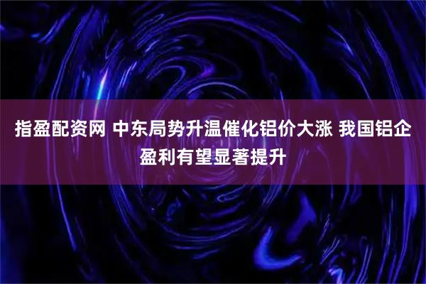 指盈配资网 中东局势升温催化铝价大涨 我国铝企盈利有望显著提升
