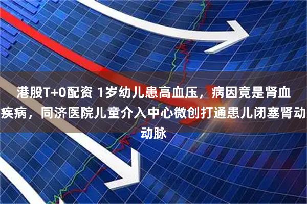 港股T+0配资 1岁幼儿患高血压，病因竟是肾血管疾病，同济医院儿童介入中心微创打通患儿闭塞肾动脉