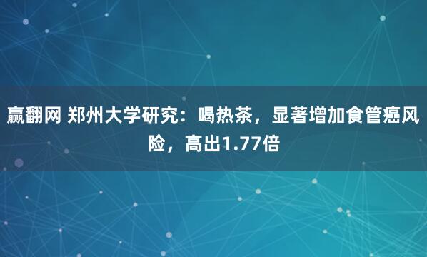 赢翻网 郑州大学研究：喝热茶，显著增加食管癌风险，高出1.77倍