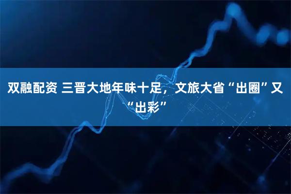 双融配资 三晋大地年味十足，文旅大省“出圈”又“出彩”