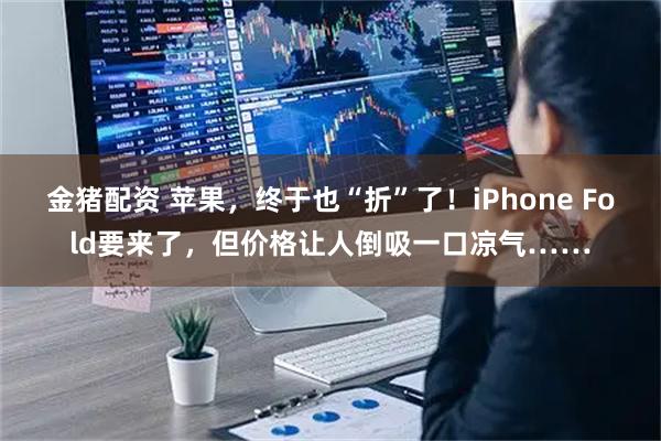 金猪配资 苹果，终于也“折”了！iPhone Fold要来了，但价格让人倒吸一口凉气……