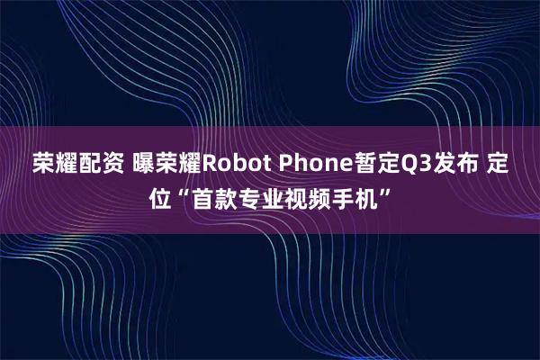 荣耀配资 曝荣耀Robot Phone暂定Q3发布 定位“首款专业视频手机”