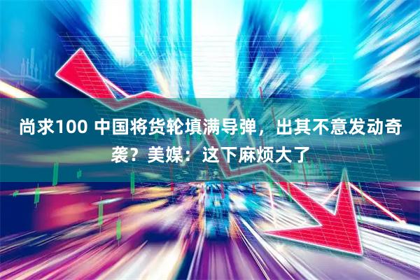 尚求100 中国将货轮填满导弹，出其不意发动奇袭？美媒：这下麻烦大了