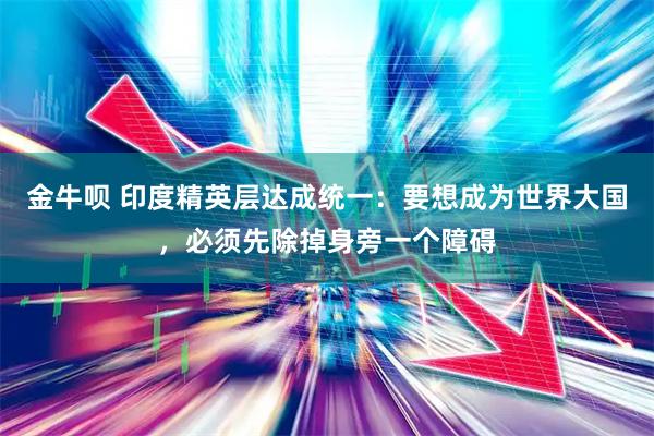 金牛呗 印度精英层达成统一：要想成为世界大国，必须先除掉身旁一个障碍
