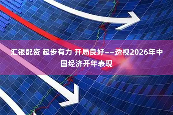 汇银配资 起步有力 开局良好——透视2026年中国经济开年表现