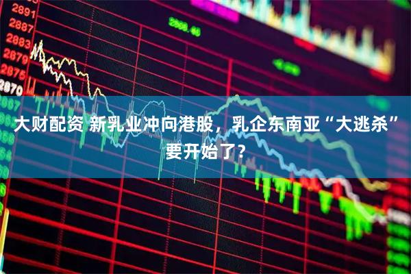 大财配资 新乳业冲向港股，乳企东南亚“大逃杀”要开始了？