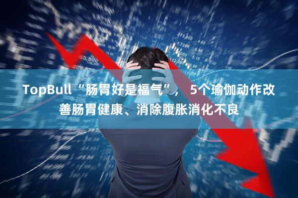 TopBull “肠胃好是福气”， 5个瑜伽动作改善肠胃健康、消除腹胀消化不良