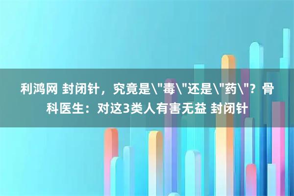利鸿网 封闭针，究竟是＂毒＂还是＂药＂？骨科医生：对这3类人有害无益 封闭针