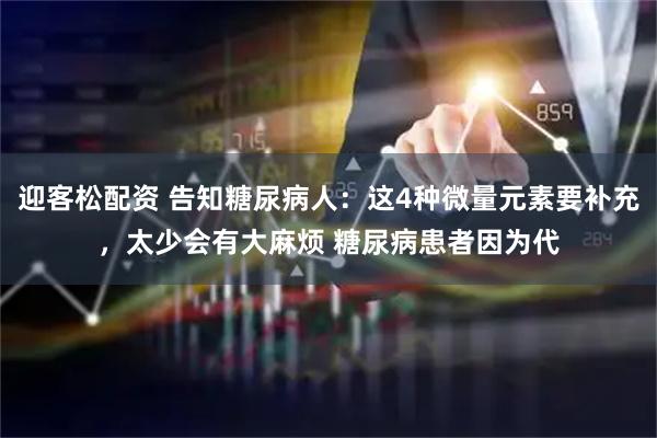迎客松配资 告知糖尿病人：这4种微量元素要补充，太少会有大麻烦 糖尿病患者因为代