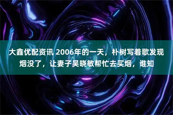 大鑫优配资讯 2006年的一天，朴树写着歌发现烟没了，让妻子吴晓敏帮忙去买烟，谁知