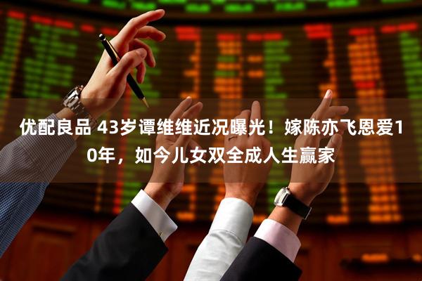 优配良品 43岁谭维维近况曝光！嫁陈亦飞恩爱10年，如今儿女双全成人生赢家
