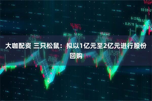 大咖配资 三只松鼠：拟以1亿元至2亿元进行股份回购