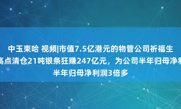 中玉束哈 视频|市值7.5亿港元的物管公司祈福生活，1月高点清仓21吨银条狂赚247亿元，为公司半年归母净利润3倍多