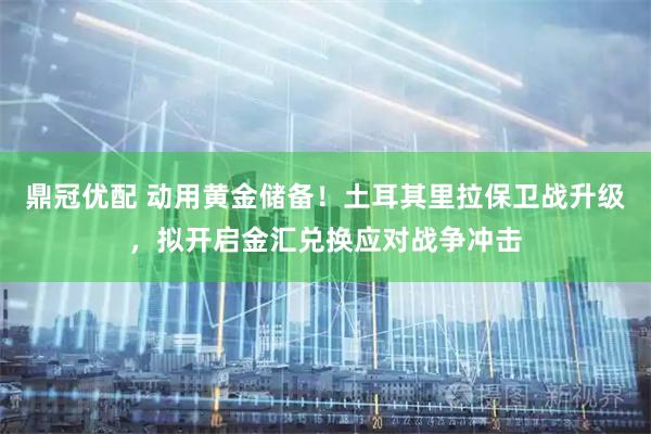 鼎冠优配 动用黄金储备！土耳其里拉保卫战升级，拟开启金汇兑换应对战争冲击