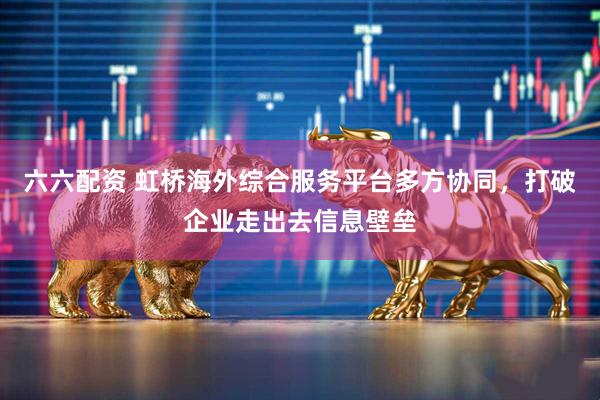 六六配资 虹桥海外综合服务平台多方协同，打破企业走出去信息壁垒