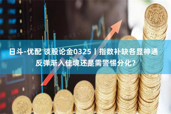 日斗-优配 谈股论金0325丨指数补缺各显神通  反弹渐入佳境还是需警惕分化？