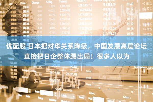 优配股 日本把对华关系降级，中国发展高层论坛直接把日企整体踢出局！很多人以为