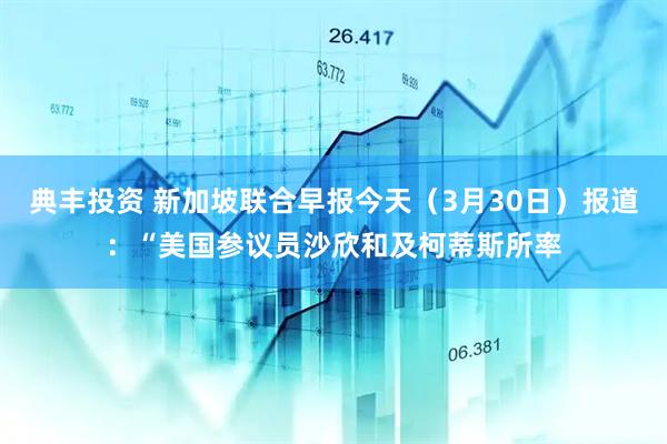 典丰投资 新加坡联合早报今天（3月30日）报道：“美国参议员沙欣和及柯蒂斯所率