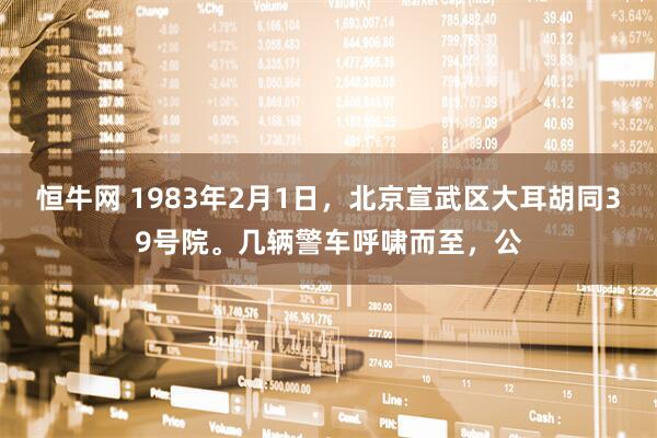 恒牛网 1983年2月1日，北京宣武区大耳胡同39号院。几辆警车呼啸而至，公