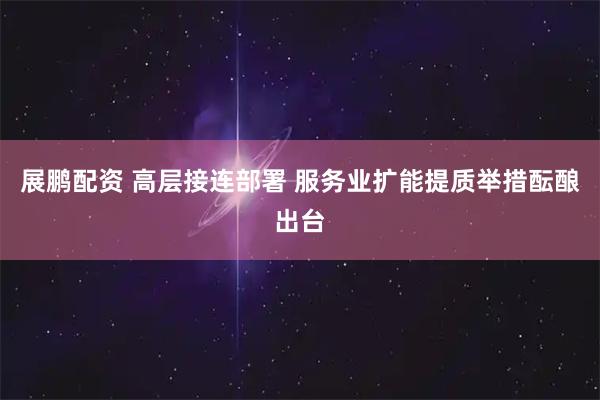 展鹏配资 高层接连部署 服务业扩能提质举措酝酿出台