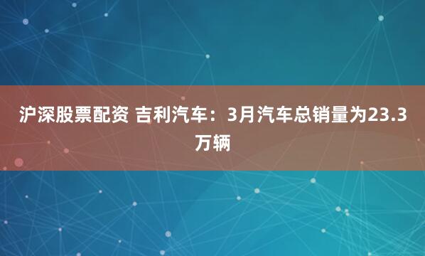 沪深股票配资 吉利汽车：3月汽车总销量为23.3万辆