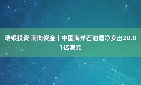 瑞银投资 南向资金丨中国海洋石油遭净卖出28.81亿港元