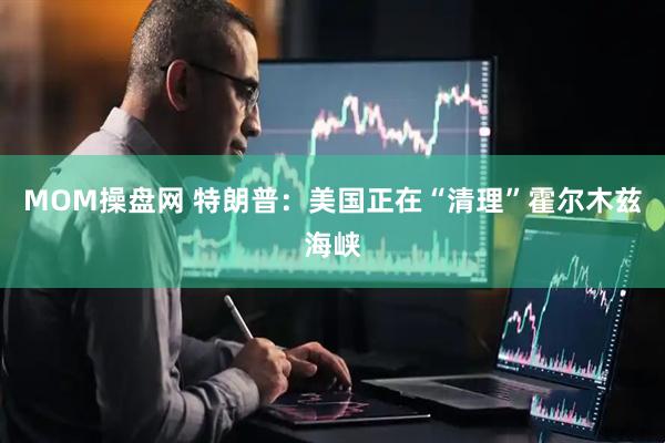 MOM操盘网 特朗普：美国正在“清理”霍尔木兹海峡