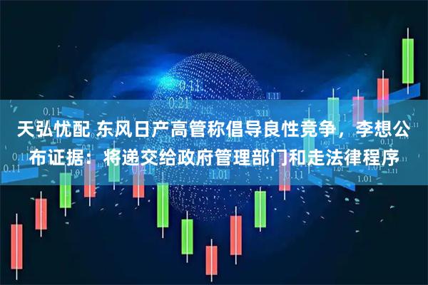 天弘忧配 东风日产高管称倡导良性竞争，李想公布证据：将递交给政府管理部门和走法律程序