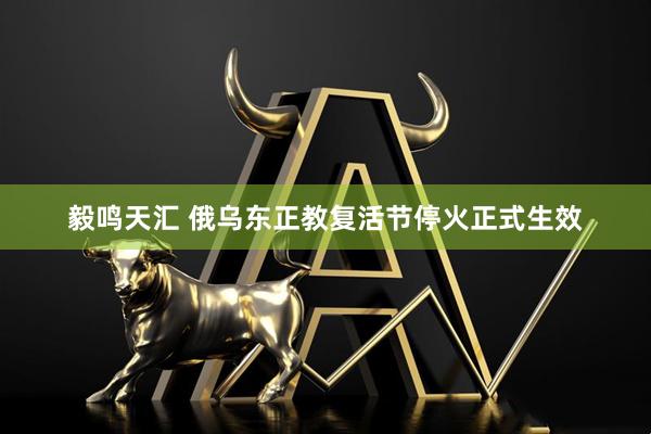 毅鸣天汇 俄乌东正教复活节停火正式生效
