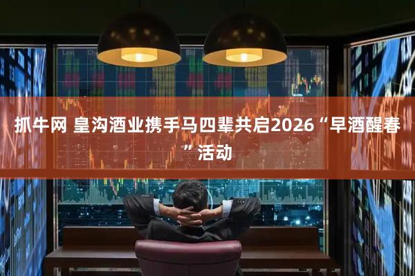 抓牛网 皇沟酒业携手马四辈共启2026“早酒醒春”活动
