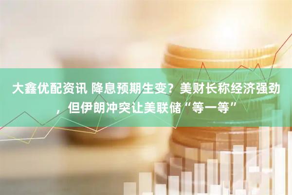 大鑫优配资讯 降息预期生变？美财长称经济强劲，但伊朗冲突让美联储“等一等”