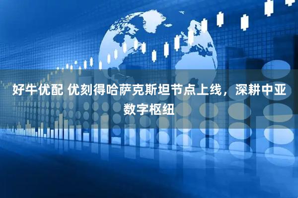 好牛优配 优刻得哈萨克斯坦节点上线，深耕中亚数字枢纽