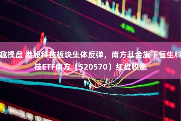 趣操盘 港股科技板块集体反弹，南方基金旗下恒生科技ETF南方（520570）红盘收涨