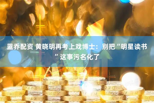蓝乔配资 黄晓明再考上戏博士：别把“明星读书”这事污名化了