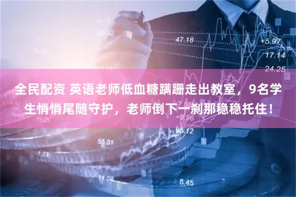 全民配资 英语老师低血糖蹒跚走出教室，9名学生悄悄尾随守护，老师倒下一刹那稳稳托住！