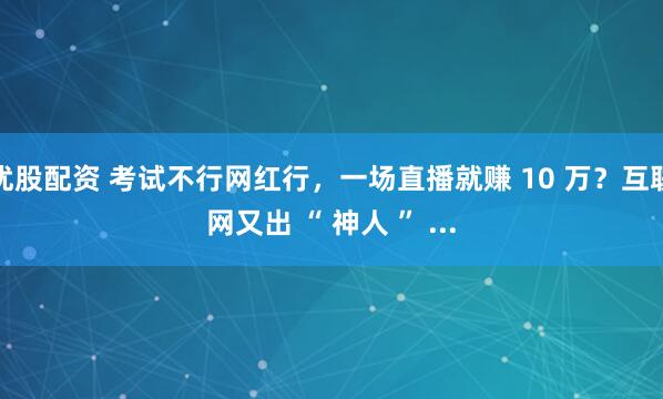优股配资 考试不行网红行，一场直播就赚 10 万？互联网又出 “ 神人 ” ...