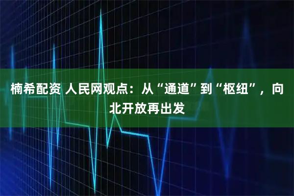 楠希配资 人民网观点：从“通道”到“枢纽”，向北开放再出发