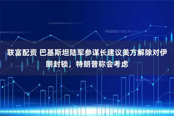 联富配资 巴基斯坦陆军参谋长建议美方解除对伊朗封锁，特朗普称会考虑